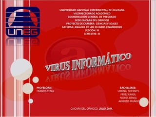 UNIVERSIDAD NACIONAL EXPERIMENTAL DE GUAYANA
VICERRECTORADO ACADÉMICO
COORDINACIÓN GENERAL DE PREGRADO
SEDE CAICARA DEL ORINOCO
PROYECTO DE CARRERA: CIENCIAS FISCALES
CATEDRA: ANÁLISIS DE LOS ESTADOS FINANCIEROS
SECCIÓN: III
SEMESTRE: III
PROFESORA: BACHILLERES:
FRANCIS TENIA URBINA SOENNYS
PÉREZ KAROL
FLORES OSNAL
ALBERTO MUÑOZ
CAICARA DEL ORINOCO, JULIO, 2014.
 