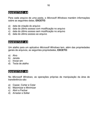 16


QUESTÃO 44

Para cada arquivo de uma pasta, o Microsoft Windows mantém informações
sobre as seguintes datas, EXCETO:

a)   data de criação do arquivo
b)   data do último acesso com modificação no arquivo
c)   data do último acesso sem modificação no arquivo
d)   data do último acesso ao arquivo


QUESTÃO 45

Um atalho para um aplicativo Microsoft Windows tem, além das propriedades
gerais de arquivos, as seguintes propriedades, EXCETO:

a)   Alvo
b)   Janela
c)   Iniciar em
d)   Tecla de atalho


QUESTÃO 46

No Microsoft Windows, as operações próprias de manipulação da área de
transferência são:

a)   Copiar, Cortar e Colar
b)   Maximizar e Minimizar
c)   Abrir e Fechar
d)   Arrastar e Soltar
 