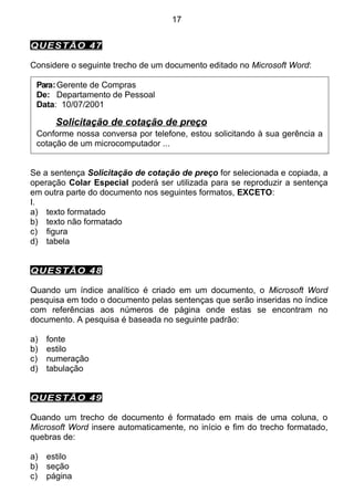 17


QUESTÃO 47

Considere o seguinte trecho de um documento editado no Microsoft Word:

 Para: Gerente de Compras
 De: Departamento de Pessoal
 Data: 10/07/2001

       Solicitação de cotação de preço
 Conforme nossa conversa por telefone, estou solicitando à sua gerência a
 cotação de um microcomputador ...


Se a sentença Solicitação de cotação de preço for selecionada e copiada, a
operação Colar Especial poderá ser utilizada para se reproduzir a sentença
em outra parte do documento nos seguintes formatos, EXCETO:
I.
a) texto formatado
b) texto não formatado
c) figura
d) tabela


QUESTÃO 48

Quando um índice analítico é criado em um documento, o Microsoft Word
pesquisa em todo o documento pelas sentenças que serão inseridas no índice
com referências aos números de página onde estas se encontram no
documento. A pesquisa é baseada no seguinte padrão:

a)   fonte
b)   estilo
c)   numeração
d)   tabulação


QUESTÃO 49

Quando um trecho de documento é formatado em mais de uma coluna, o
Microsoft Word insere automaticamente, no início e fim do trecho formatado,
quebras de:

a)   estilo
b)   seção
c)   página
 