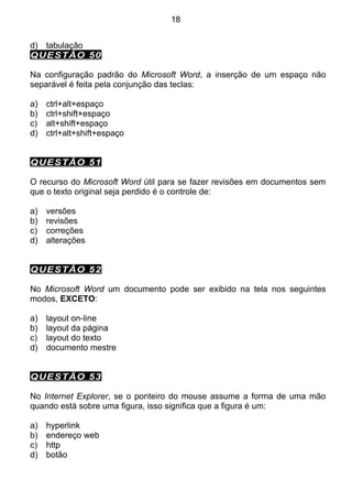 18


d) tabulação
QUESTÃO 50

Na configuração padrão do Microsoft Word, a inserção de um espaço não
separável é feita pela conjunção das teclas:

a)   ctrl+alt+espaço
b)   ctrl+shift+espaço
c)   alt+shift+espaço
d)   ctrl+alt+shift+espaço


QUESTÃO 51

O recurso do Microsoft Word útil para se fazer revisões em documentos sem
que o texto original seja perdido é o controle de:

a)   versões
b)   revisões
c)   correções
d)   alterações


QUESTÃO 52

No Microsoft Word um documento pode ser exibido na tela nos seguintes
modos, EXCETO:

a)   layout on-line
b)   layout da página
c)   layout do texto
d)   documento mestre


QUESTÃO 53

No Internet Explorer, se o ponteiro do mouse assume a forma de uma mão
quando está sobre uma figura, isso significa que a figura é um:

a)   hyperlink
b)   endereço web
c)   http
d)   botão
 