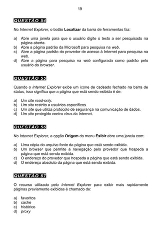 19


QUESTÃO 54

No Internet Explorer, o botão Localizar da barra de ferramentas faz:

a)   Abre uma janela para que o usuário digite o texto a ser pesquisado na
     página aberta.
b)   Abre a página padrão da Microsoft para pesquisa na web.
c)   Abre a página padrão do provedor de acesso à Internet para pesquisa na
     web.
d)   Abre a página para pesquisa na web configurada como padrão pelo
     usuário do browser.


QUESTÃO 55

Quando o Internet Explorer exibe um ícone de cadeado fechado na barra de
status, isso significa que a página que está sendo exibida é de:

a)   Um site read-only.
b)   Um site restrito a usuários específicos.
c)   Um site que utiliza protocolo de segurança na comunicação de dados.
d)   Um site protegido contra vírus da Internet.


QUESTÃO 56

No Internet Explorer, a opção Origem do menu Exibir abre uma janela com:

a)   Uma cópia do arquivo fonte da página que está sendo exibida.
b)   Um browser que permite a navegação pelo provedor que hospeda a
     página que está sendo exibida.
c)   O endereço do provedor que hospeda a página que está sendo exibida.
d)   O endereço absoluto da página que está sendo exibida.


QUESTÃO 57

O recurso utilizado pelo Internet Explorer para exibir mais rapidamente
páginas previamente exibidas é chamado de:

a)   favoritos
b)   cache
c)   histórico
d)   proxy
 