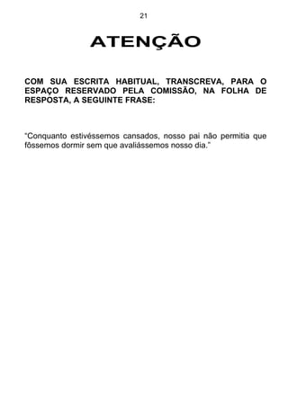 21



                ATENÇÃO

COM SUA ESCRITA HABITUAL, TRANSCREVA, PARA O
ESPAÇO RESERVADO PELA COMISSÃO, NA FOLHA DE
RESPOSTA, A SEGUINTE FRASE:



“Conquanto estivéssemos cansados, nosso pai não permitia que
fôssemos dormir sem que avaliássemos nosso dia.”
 