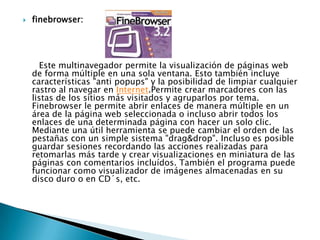   finebrowser:




      Este multinavegador permite la visualización de páginas web
    de forma múltiple en una sola ventana. Esto también incluye
    características "anti popups" y la posibilidad de limpiar cualquier
    rastro al navegar en Internet.Permite crear marcadores con las
    listas de los sitios más visitados y agruparlos por tema.
    Finebrowser le permite abrir enlaces de manera múltiple en un
    área de la página web seleccionada o incluso abrir todos los
    enlaces de una determinada página con hacer un solo clic.
    Mediante una útil herramienta se puede cambiar el orden de las
    pestañas con un simple sistema "drag&drop". Incluso es posible
    guardar sesiones recordando las acciones realizadas para
    retomarlas más tarde y crear visualizaciones en miniatura de las
    páginas con comentarios incluídos. También el programa puede
    funcionar como visualizador de imágenes almacenadas en su
    disco duro o en CD´s, etc.
 