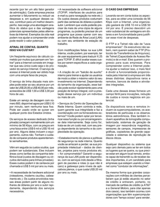 A Internet e o valor da “internetização”

recente (por ter um alto fator gerador
de admiração). Cada empresa precisa
aumentar o faturamento ou reduzir as
despesas e, em qualquer desses casos, contribuir para um melhor desempenho. Isso exige uma abordagem analítica do status quo e das vantagens
potenciais apresentadas pelas alternativas da Internet. Exemplos da vida real
podem nos ajudar a compreender onde
pode residir o valor potencial.
AFINAL DE CONTAS, QUANTO
ISSO VAI CUSTAR?
Um freqüente equívoco de cálculo cometido por muitos que pensam em "entrar" para a Internet consiste em imaginar que seu único custo seja o do provedor do serviço Internet. O serviço de
acesso à Internet pode ser obtido hoje
com uma ampla faixa de preços.
O serviço de linha discada mais simples pode estar ao seu alcance por um
valor de US$ 20,00 a US$ 40,00 por mês,
acrescidos de US$ 1,00 a US$ 3,00 por
hora de uso.
Existe um serviço de discagem com número 800, disponível agora por US$ 0,10
por minuto, sem nenhuma taxa fixa.
Pode ser usado onde se quiser em
qualquer ponto dos Estados Unidos.
Os serviços de acesso dedicado (linha
privada) começam normalmente com um
mínimo de 56 Kbps, com os preços em
uma faixa entre US$ 6 mil e US$ 16 mil
por ano. Alguns deles incluem o equipamento, outros não. Tenham o cuidado de comparar produtos aparentemente semelhantes.
Vêm em seguida os custos ocultos, que
podem ser substanciais. Eles incluem
áreas como tarifas da companhia telefônica local (custos de discagem ou circuitos derivados para linhas privadas).
Esses custos podem ir de centavos por
chamada a US$ 5 mil por ano ou mais.
• A necessidade de hardware adicional
(roteadores, modems csu/dsu, cabeamento etc.). Os custos envolvidos nessas áreas podem partir de alguns milhares de dólares por ano e subir rapidamente, dependendo dos serviços
necessários.

• A necessidade de software adicional
(TCP/IP, interfaces de usuários para
e-mail ou para navegação na rede etc.)
Os custos desses produtos costumam
partir das centenas de dólares e podem
subir. Lembrem que vocês poderão precisar de mais de uma cópia de alguns
programas, ou poderão precisar de um
programa que possa operar com seu
ambiente de Rede de Área Local (LAN)
ou com seu ambiente de estação de
trabalho.
Com modificações feitas na sua LAN
interna, vocês podem, por exemplo, ter
de usar equipamento para traduzir X.25
para TCP/IP. É difícil avaliar esses custos por serem específicos a cada organização.
• A criação de um "balcão de auxílio"
interno para treinar e ajudar os usuários
de modo a obter o máximo valor do seu
investimento na Internet. Dependendo
do tamanho da organização, esse balcão pode evoluir rapidamente para uma
posição de tempo integral, com a prestação desse serviço por um indivíduo
ou mais de um.
• Serviços do Centro de Operações da
Rede Interna. Quem controla a rede,
quem garante sua integridade e faz a
coordenação com os fornecedores externos? Vocês podem optar por terceirizar essa função ou por encarregaremse dela internamente. Seja como for,
trata-se de um custo real, com seu preço dependente do tamanho e da complexidade da operação.
• Estabelecimento de planos e políticas
de segurança na rede interna. Quanto
vocês se arriscam a perder, se sua propriedade intelectual – dados de clientes, projetos para novos produtos etc.
– for comprometida? Garantir a segurança da sua LAN pode ser dispendioso, com os serviços indo desde a filtragem de pacotes e rotas (o que não é
caro) a gateways para níveis de aplicativos plenos, o que custa US$ 20 mil
por ano ou mais.

O CASO DAS EMPRESAS
Levando-se em conta todos os aspectos, para se obter uma conexão de 56
Kbps com a Internet, uma organização gastará de US$ 10 mil a US$ 50
mil por ano. É preciso descobrir um
valor substancial de vantagens em dólares e em funcionalidade para justificar esse nível de despesas.
O FTP e a Telnet não são de "usos
empresariais". Os executivos não sabem, nem querem saber de FTP (Protocolo de Transferência de Arquivos),
de Telnet (Capacidade de Acesso Remoto) e de e-mail. Eles querem o progresso para suas empresas. Para
compreender como a Internet poderia ajudar a realizar isso, o mais fácil
é dividir a funcionalidade proporcionada pela Internet à empresa em três
áreas distintas: dispositivos raros e
remotos, bancos de dados e atividades integradas.
Cada uma dessas áreas fornece um
campo fértil para inovações, redução
de custos e novos negócios em potencial.
Os dispositivos raros e remotos incluem os supercomputadores, os aceleradores de partículas e os observatórios astronômicos. Eles também incluem aparelhos de tomografia computadorizada, sistemas de geração de
imagem por ressonância magnética,
sensores de campos, impressoras de
gráficas, copiadoras de grande capacidade e sistemas de reprodução de
discos óticos.
Qualquer dispositivo ou sistema que
seja caro demais para se ter em todos
os lugares que se queira, ou que precise estar em algum local remoto, embora capaz de transmitir ou de receber dados importantes, é um candidato para
empresas que estejam usando a Internet como "condutor de informações".
Da mesma forma que grandes corporações com milhões de clientes perceberam que já estão atuando no setor
de crédito e entraram, portanto, no
mercado de cartões de crédito (a AT&T
e a General Motors, para citar apenas
dois casos), isso também ocorreu com
organizações que têm supercomputadores com "tempo ocioso" para vender.

 