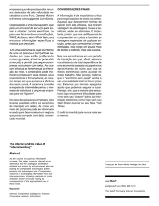 A Internet e o valor da “internetização”

empresas que não precisam dos recursos dedicados de alta velocidade necessários a uma Ford, General Motors
e diversos outros gigantes da indústria.
Organizações e indivíduos podem ligar
para um provedor de serviços para enviar e receber correio eletrônico, ou
para usar ferramentas como o Gopher,
WAIS, Archie ou World Wide Web para
encontrar informações específicas à
medida que precisem.
Em uma economia na qual escritórios
de uma só pessoa e companhias sediadas em casa estão proliferando
como cogumelos, a Internet pode abrir
o mercado e permitir que pequenas empresas concorram com êxito. Ao usar
com eficácia as ferramentas de interação da rede, o empresário pode melhorar o contato com seus clientes, seus
revendedores e fornecedores, ao mesmo tempo em que aumenta a eficácia
dos seus custos. A cobertura da mídia
a respeito da Internet despertou o interesse de indivíduos e pequenas empresas para se "ligarem".
No caso das pequenas empresas, isso
levanta questões sobre os benefícios
da interação em redes, de como um
meio tão poderoso pode ser dominado
e usado para fazer crescer um negócio
que possa competir com êxito no mercado mundial.

CONSIDERAÇÕES FINAIS
A informação é de importância crítica
para organizações de todos os portes.
Aquelas que descobrirem formas de
operar com alta eficácia, que tirarem
vantagem de abordagens novas e benéficas, serão as vitoriosas. É importante, porém, que nos certifiquemos de
compreender os custos e também as
vantagens esperadas de qualquer solução, antes que comecemos a implementação. Isso exige um pouco mais
de tempo e esforço, mas vale a pena.
Nós nos encontramos em um período
de transição em que, afinal, estamos
nos afastando da total dependência de
uma economia baseada no papel e nos
aproximando de outra que usa os
meios eletrônicos como auxiliar no
nosso trabalho. Não prevejo, todavia,
que o "escritório sem papel" venha a
ser uma realidade total no futuro próximo. Estamos por demais apegados
àquilo que podemos segurar e tocar.
Prevejo, sim, que a maioria dos executivos logo encontrará dificuldade para
viver sem seu "prazer" diário da informação eletrônica como hoje sem seu
Wall Street Journal ou seu New York
Times.
O café da manhã pode nunca mais ser
o mesmo.

The Internet and the value of
“internetworking”
Abstract
As the volume of business information
increase, this paper presents Internet as an
alternative tool for strategical information
retrieval and access by entrepreneurs who are
looking for comparable advantages. Either
presents the advantages use of corporative
networks in exchanging information intra and
inter-enterprises, showing examples of costs
reduction and/or revenues raising as
consequences of the appropriated use of
these tools.

Tradução de Rose Nânie Heringer da Silva

Joel Maloff
joel@maloff.com(313) 426-1331

Keywords
The Maloff Company Internet Consultants
Internet; Competitive intelligence; Intranet;
Corporative network; Information.

 