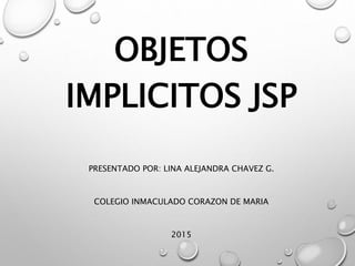 OBJETOS
IMPLICITOS JSP
PRESENTADO POR: LINA ALEJANDRA CHAVEZ G.
COLEGIO INMACULADO CORAZON DE MARIA
2015
 