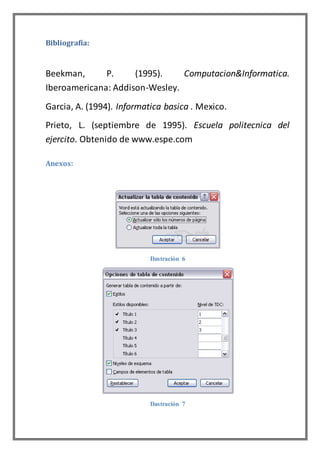 Bibliografía:
Beekman, P. (1995). Computacion&Informatica.
Iberoamericana: Addison-Wesley.
Garcia, A. (1994). Informatica basica . Mexico.
Prieto, L. (septiembre de 1995). Escuela politecnica del
ejercito. Obtenido de www.espe.com
Anexos:
Ilustración 6
Ilustración 7
 