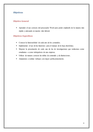 II
Objetivos
Objetivo General
 Aprender el uso correcto del procesador Word para poder emplearlo de la manera más
rápida y adecuada en nuestra vida laboral.
Objetivos Específicos
 Conocer la funcionalidad de cada uno de los comandos.
 Implementar el uso de las funciones para el manejo de la hoja electrónica.
 Mejorar la presentación de cada una de las de investigaciones que realicemos como
estudiantes o como trabajadores de una empresa.
 Utilizar de manera correcta las tablas de contenido y de ilustraciones.
 Adaptarnos a realizar trabajos con mayor perfeccionamiento.
 