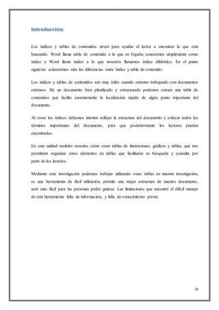 III
Introducción:
Los índices y tablas de contenidos sirven para ayudar al lector a encontrar lo que está
buscando. Word llama tabla de contenido a lo que en España conocemos simplemente como
índice y Word llama índice a lo que nosotros llamamos índice alfabético. En el punto
siguiente aclararemos más las diferencias entre índice y tabla de contenido.
Los índices y tablas de contenidos son muy útiles cuando estamos trabajando con documentos
extensos. De un documento bien planificado y estructurado podemos extraer una tabla de
contenidos que facilite enormemente la localización rápida de algún punto importante del
documento.
Al crear los índices debemos intentar reflejar la estructura del documento y colocar todos los
términos importantes del documento, para que posteriormente los lectores puedan
encontrarlos.
En esta unidad también veremos cómo crear tablas de ilustraciones, gráficos y tablas, que nos
permitirán organizar estos elementos en tablas que facilitarán su búsqueda y consulta por
parte de los lectores.
Mediante esta investigación podemos trabajar utilizando estas tablas en nuestra investigación,
es una herramienta de fácil utilización, permite una mejor estructura de nuestro documento,
será más fácil para las personas poder guiarse. Las limitaciones que encontré el difícil manejo
de esta herramienta falta de información, y falta de conocimiento previo.
 