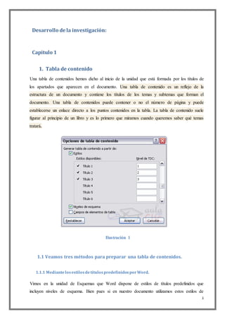 1
Desarrollo de la investigación:
Capitulo 1
1. Tabla de contenido
Una tabla de contenidos hemos dicho al inicio de la unidad que está formada por los títulos de
los apartados que aparecen en el documento. Una tabla de contenido es un reflejo de la
estructura de un documento y contiene los títulos de los temas y subtemas que forman el
documento. Una tabla de contenidos puede contener o no el número de página y puede
establecerse un enlace directo a los puntos contenidos en la tabla. La tabla de contenido suele
figurar al principio de un libro y es lo primero que miramos cuando queremos saber qué temas
tratará.
Ilustración 1
1.1 Veamos tres métodos para preparar una tabla de contenidos.
1.1.1 MediantelosestilosdetítulospredefinidosporWord.
Vimos en la unidad de Esquemas que Word dispone de estilos de títulos predefinidos que
incluyen niveles de esquema. Bien pues si en nuestro documento utilizamos estos estilos de
 