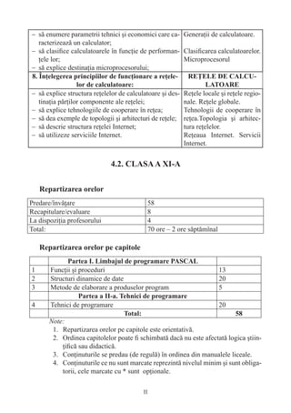 − să enumere parametrii tehnici şi economici care ca- Generaţii de calculatoare.
  racterizează un calculator;
− să clasiﬁce calculatoarele în funcţie de performan- Clasiﬁcarea calculatoarelor.
  ţele lor;                                           Microprocesorul
− să explice destinaţia microprocesorului;


− să explice structura reţelelor de calculatoare şi des-   Reţele locale şi reţele regio-
  tinaţia părţilor componente ale reţelei;                 nale. Reţele globale.
− să explice tehnologiile de cooperare în reţea;           Tehnologii de cooperare în
− să dea exemple de topologii şi arhitecturi de reţele;    reţea.Topologia şi arhitec-
− să descrie structura reţelei Internet;                   tura reţelelor.
− să utilizeze serviciile Internet.                        Reţeaua Internet. Servicii
                                                           Internet.




Predare/învăţare                           58
Recapitulare/evaluare                      8
La dispoziţia profesorului                 4
Total:                                     70 ore – 2 ore săptămînal




1      Funcţii şi proceduri                                             13
2      Structuri dinamice de date                                       20
3      Metode de elaborare a produselor program                         5

4      Tehnici de programare                                            20

       Note:
        1. Repartizarea orelor pe capitole este orientativă.
        2. Ordinea capitolelor poate ﬁ schimbată dacă nu este afectată logica ştiin-
           ţiﬁcă sau didactică.
        3. Conţinuturile se predau (de regulă) în ordinea din manualele liceale.
        4. Conţinuturile ce nu sunt marcate reprezintă nivelul minim şi sunt obliga-
           torii, cele marcate cu sunt opţionale.

                                          11
 