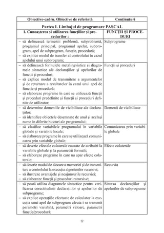 − să deﬁnească termenii: problemă, subproblemă,            Subprograme
  programul principal, programul apelat, subpro-
  gram, apel de subprogram, funcţie, procedură;
− să explice modul de transfer al controlului în cazul
  apelului unui subprogram;
− să deﬁnească formulele metalingvistice şi diagra-        Funcţii şi proceduri
  mele sintactice ale declaraţiilor şi apelurilor de
  funcţii şi proceduri;
− să explice modul de transmitere a argumentelor
  şi de returnare a rezultatelor în cazul unui apel de
  funcţie şi procedură;
− să elaboreze programe în care se utilizează funcţii
  şi proceduri predeﬁnite şi funcţii şi proceduri deﬁ-
  nite de utilizator;
− să determine domeniile de vizibilitate ale declara-      Domenii de vizibilitate
  ţiilor;
− să identiﬁce obiectele desemnate de unul şi acelaşi
  nume în diferite blocuri ale programului;
− să clasiﬁce variabilele programului în variabile         Comunicarea prin variabi-
  globale şi variabile locale;                             le globale
− să elaboreze programe în care se utilizează comuni-
  carea prin variabile globale;
− să descrie efectele colaterale cauzate de atribuiri la   Efecte colaterale
  variabile globale şi la parametrii formali;
− să elaboreze programe în care nu apar efecte cola-
  terale;
− să descrie modul de alocare a memoriei şi de transmi-    Recursia
  tere a controlului la execuţia algoritmilor recursivi;
− să ilustreze avantajele şi neajunsurile recursiei;
− să elaboreze funcţii şi proceduri recursive;
− să poată utiliza diagramele sintactice pentru veri-      Sintaxa declaraţiilor şi
  ﬁcarea corectitudinii declaraţiilor şi apelurilor de     apelurilor de subprograme
  subprograme;
− să explice operaţiile efectuate de calculator la exe-
  cuţia unui apel de subprogram căruia i se transmit
  parametri variabilă, parametri valoare, parametri
  funcţie/procedură;

                                         12
 