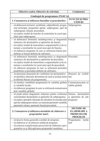 − să deﬁnească termenii: problemă, subproblemă, progra-            Subprograme
  mul principal, programul apelat, subprogram, apel de
  subprogram, funcţie, procedură;
− să explice modul de transfer al controlului în cazul ape-
  lului unui subprogram;
− să deﬁnească formulele metalingvistice şi diagramele             Funcţii
  sintactice ale declaraţiilor şi apelurilor de funcţii;
− să explice modul de transmitere a argumentelor şi de re-
  turnare a rezultatelor în cazul unui apel de funcţie;
− să elaboreze programe în care se utilizează funcţii pre-
  deﬁnite şi funcţii deﬁnite de utilizator;
− să deﬁnească formulele metalingvistice şi diagramele             Proceduri
  sintactice ale declaraţiilor şi apelurilor de proceduri;
− să explice modul de transmitere a argumentelor şi de re-
  turnare a rezultatelor în cazul unui apel de procedură;
− să elaboreze programe în care se utilizează proceduri
  predeﬁnite şi proceduri deﬁnite de utilizator;
− să determine domeniile de vizibilitate ale declaraţiilor;        Domenii de vizibili-
− să identiﬁce obiectele desemnate de unul şi acelaşi nume         tate
  în diferite blocuri ale programului;
− să clasiﬁce variabilele programului în variabile globale         Comunicarea prin va-
  şi variabile locale;                                             riabile globale
− să elaboreze programe în care se utilizează comunicarea
  prin variabile globale;
− să poată utiliza diagramele sintactice pentru veriﬁcarea         Sintaxa declaraţiilor
  corectitudinii declaraţiilor şi apelurilor de subprograme;       şi apelurilor de sub-
− să explice operaţiile efectuate de calculator la execuţia unui   programe
  apel de subprogram căruia i se transmit parametri variabilă,
  parametri valoare, parametri funcţie/procedură;




− să descrie forma generală a unităţii de program;         Programarea modu-
− să elaboreze şi să utilizeze unităţi de program;         lară
− să estimeze complexitatea proceselor de elaborare a pro-
  gramelor cu şi fără aplicarea programării modulare;

                                           24
 