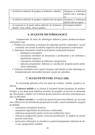 − să utilizeze tehnicile de grupare şi totalizare a datelor;  Gruparea şi totalizarea
                                                              datelor într-o interoga-
                                                              re
− să utilizeze tehnicile de grupare a datelor într-un raport; Gruparea şi totalizarea
                                                              datelor într-un raport
− să cunoască şi să poată utiliza tehnicile de formatare a Formatarea datelor
  datelor: texte, tabele, obiecte graﬁce;




        Componentele de bază ale tehnologiei didactice pentru predarea-învăţarea
informaticii sunt:
   1. Predarea de cunoştinţe şi formarea de capacităţi speciﬁce informaticii. Aceste
       cunoştinţe sînt incluse în tabelele respective din programele la informatică.
   2. Antrenarea sistematică vizînd în mod distinct următoarele domenii:
         − înţelegerea conceptelor;
         − cunoaşterea metodelor de formalizare a problemelor şi de elaborare a
             algoritmilor respectivi;
         − cunoaşterea metodelor de elaborare a programelor;
         − aplicarea programelor elaborate şi a produselor program pentru prelu-
             crarea informaţiei.
   3. Utilizarea metodelor active pentru însuşirea individuală a noilor tehnologii in-
       formaţionale prin intermediul instruirii asistate de calculator.



        Se recomandă aplicarea celor trei tipuri de evaluare: iniţială, curentă şi su-
mativă.
                             se va efectua la începutul ﬁecărei programe de predare-
învăţare şi are drept scop stabilirea nivelului de pregătire al elevului la momentul
dat. Rezultatele evaluării vor ﬁ folosite pentru selectarea sarcinilor individuale gra-
date ca diﬁcultate.
                            se va realiza pe parcursul procesului didactic, pe secvenţe
mici. Obiectivele de referinţă din programele în studiu vizează următoarele categorii
de abilităţi:
   − cunoaşterea conceptelor teoretice;
   − cunoaşterea algoritmilor de prelucrare a informaţiei;
   − elaborarea programelor pentru rezolvarea problemelor tipice;
   − elaborarea programelor pentru rezolvarea problemelor ce implică un anumit
      grad de creativitate;
   − prelucrarea informaţiei la calculator cu ajutorul programelor elaborate de ele-
      vi sau a programelor standard.
                                          28
 