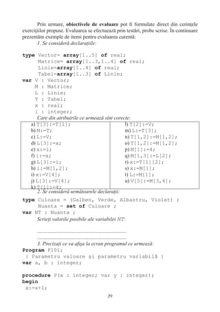 Prin urmare,                            pot ﬁ formulate direct din cerinţele
exerciţiilor propuse. Evaluarea se efectuează prin testări, probe scrise. În continuare
prezentăm exemple de itemi pentru evaluarea curentă:
       1. Se consideră declaraţiile:

type Vector= array[1..5] of real;
       Matrice= array[1..3,1..4] of real;
       Linie=array[1..4] of real;
       Tabel=array[1..3] of Linie;
var V : Vector;
     M : Matrice;
     L : Linie;
     T : Tabel;
     x : real;
     i : integer;
      Care din atribuirile ce urmează sînt corecte:
   a) T[3]:=T[1];                               l) T[2]:=V;
   b) M:=T;                                     m) L:=T[3];
   c) L:=V;                                     n) T[1,2]:=M[1,2];
   d) L[3]:=x;                                  o) T[1,2]:=M[1,2];
   e) x:=i;                                     p) M[1]:=4;
   f) i:=x;                                     q) M[1,3]:=L[2];
   g) L[3]:=i;                                  r) x:=T[1][2];
   h) i:=M[1,2];                                s) x:=M[1];
   i) x:=V[4];                                  t) L:=M[1];
   j) L[3]:=V[4];                               u) V[5]:=M[3,4];
   k) T[1]:=4;
      2. Se consideră următoarele declaraţii:
type Culoare = (Galben, Verde, Albastru, Violet) ;
     Nuanta = set of Culoare ;
var NT : Nuanta ;
     Scrieţi valorile posibile ale variabilei NT:

     ....................................................................
     ....................................................................
     3. Precizaţi ce va aﬁşa la ecran programul ce urmează:
Program P101;
 { Parametru valoare şi parametru variabilă }
var a, b : integer;

procedure P(x : integer; var y : integer);
begin
 x:=x+1;
                                            29
 