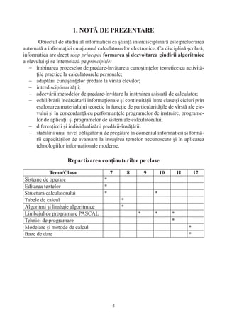 Obiectul de studiu al informaticii ca ştiinţă interdisciplinară este prelucrarea
automată a informaţiei cu ajutorul calculatoarelor electronice. Ca disciplină şcolară,
informatica are drept scop principal
a elevului şi se întemeiază pe principiile:
   − îmbinarea proceselor de predare-învăţare a cunoştinţelor teoretice cu activită-
      ţile practice la calculatoarele personale;
   − adaptării cunoştinţelor predate la vîrsta elevilor;
   − interdisciplinarităţii;
   − adecvării metodelor de predare-învăţare la instruirea asistată de calculator;
   − echilibrării încărcăturii informaţionale şi continuităţii între clase şi cicluri prin
      eşalonarea materialului teoretic în funcţie de particularităţile de vîrstă ale ele-
      vului şi în concordanţă cu performanţele programelor de instruire, programe-
      lor de aplicaţii şi programelor de sistem ale calculatorului;
   − diferenţierii şi individualizării predării-învăţării;
   − stabilirii unui nivel obligatoriu de pregătire în domeniul informaticii şi formă-
      rii capacităţilor de avansare la însuşirea temelor necunoscute şi în aplicarea
      tehnologiilor informaţionale moderne.




Sisteme de operare                      *
Editarea textelor                       *
Structura calculatorului                *                        *
Tabele de calcul                                *
Algoritmi şi limbaje algoritmice                *
Limbajul de programare PASCAL                            *       *        *
Tehnici de programare                                                     *
Modelare şi metode de calcul                                                      *
Baze de date                                                                      *




                                            3
 