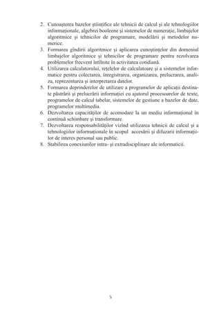 2. Cunoaşterea bazelor ştiinţiﬁce ale tehnicii de calcul şi ale tehnologiilor
   informaţionale, algebrei booleene şi sistemelor de numeraţie, limbajelor
   algoritmice şi tehnicilor de programare, modelării şi metodelor nu-
   merice.
3. Formarea gîndirii algoritmice şi aplicarea cunoştinţelor din domeniul
   limbajelor algoritmice şi tehnicilor de programare pentru rezolvarea
   problemelor frecvent întîlnite în activitatea cotidiană.
4. Utilizarea calculatorului, reţelelor de calculatoare şi a sistemelor infor-
   matice pentru colectarea, înregistrarea, organizarea, prelucrarea, anali-
   za, reprezentarea şi interpretarea datelor.
5. Formarea deprinderelor de utilizare a programelor de aplicaţii destina-
   te păstrării şi prelucrării informaţiei cu ajutorul procesoarelor de texte,
   programelor de calcul tabelar, sistemelor de gestiune a bazelor de date,
   programelor multimedia.
6. Dezvoltarea capacităţilor de acomodare la un mediu informaţional în
   continuă schimbare şi transformare.
7. Dezvoltarea responsabilităţilor vizînd utilizarea tehnicii de calcul şi a
   tehnologiilor informaţionale în scopul accesării şi difuzarii informaţii-
   lor de interes personal sau public.
8. Stabilirea conexiunilor intra- şi extradisciplinare ale informaticii.




                                  5
 