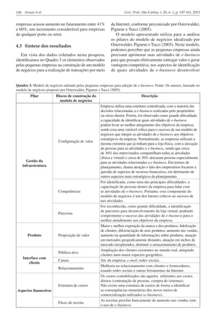 Gest. Prod., São Carlos, v. 20, n. 1, p. 147-161, 2013

158 Araujo et al.

empresas acusou aumento no faturamento entre 41%
e 60%, um incremento considerável para empresas
de qualquer porte ou setor.

4.3	 Síntese dos resultados
Em vista dos dados coletados nesta pesquisa,
identificamos no Quadro 3 os elementos observados
pelas pequenas empresas na construção de um modelo
de negócios para a realização de transações por meio

da Internet, conforme preconizado por Osterwalder,
Pigneur e Tucci (2005).
O modelo apresentado utiliza para a análise
os pilares do modelo de negócios idealizado por
Osterwalder, Pigneur e Tucci (2005). Neste modelo,
podemos perceber que as pequenas empresas ainda
precisam aprimorar suas atividades de e-business
para que possam efetivamente entregar valor e gerar
vantagem competitiva, nos aspectos de identificação
de quais atividades de e-business desenvolver

Quadro 3. Modelo de negócios adotado pelas pequenas empresas para adoção de e-business. Fonte: Os autores, baseado no
modelo de negócios proposto por Osterwalder, Pigneur e Tucci (2005).

Pilar

Blocos de construção do
modelo de negócios

Configuração de valor

Gestão da
infraestrutura

Competências

Parcerias

Produto

Proposição de valor

Público-alvo
Interface com
cliente

Canais
Relacionamento

Estrutura de custos
Aspectos financeiros
Fluxo de receita

Descrição
Empresa utiliza uma estrutura centralizada, com a maioria das
decisões relacionadas a e-business realizadas pelo proprietário
ou sócio-diretor. Porém, foi observado como grande dificuldade
a capacidade de identificar quais atividades de e-business
podem levar ao melhor atingimento dos objetivos da empresa,
sendo essa uma variável crítica para o sucesso de um modelo de
negócios que integre as atividades de e-business aos objetivos
estratégicos da empresa. Normalmente, as empresas utilizam a
mesma estrutura que já tinham para a loja física, com a alocação
de pessoas para as atividades e e-business, sendo que cerca
de 30% dos entrevistados compartilham todas as atividades
(física e virtual) e cerca de 30% alocaram pessoas especialmente
para as atividades relacionadas a e-business. Em termos de
planejamento, chama atenção o fato dos empresários focarem a
questão de aspectos de recursos financeiros, em detrimento de
outros aspectos mais estratégicos do planejamento.
Foi identificada, como uma das principais dificuldades, a
capacitação de pessoas dentro da empresa para lidar com
as atividades de e-business. Portanto, esse componente do
modelo de negócios é um dos fatores críticos ao sucesso de
tais atividades.
Foi reconhecida, como grande dificuldade, a identificação
de parceiros para desenvolvimento da loja virtual, podendo
comprometer o sucesso das atividades de e-business para o
melhor atendimento aos objetivos da empresa.
Maior e melhor exposição da marca e dos produtos, fidelização
de clientes, diferenciação de seus produtos, aumento nas vendas,
aumento na quantidade de informações sobre produtos, atuação
em mercados geograficamente distantes, atuação em nichos de
mercado inexplorados, diminuir o armazenamento de produtos.
Ampliação dos clientes existentes no mundo real, atingindo
clientes num maior espectro geográfico.
Site da empresa, e-mail, redes sociais.
Melhoria no relacionamento com clientes e fornecedores,
usando redes sociais e outras ferramentas da Internet.
Os custos contabilizados são aqueles referentes aos custos
diretos (contratação de pessoas, compra de sistemas).
Não existe uma estrutura de custos de forma a identificar
as consequências monetárias dos novos meios de
comercialização utilizados (e-business).
As receitas provêm basicamente de aumento nas vendas com
o uso de e-business.

 
