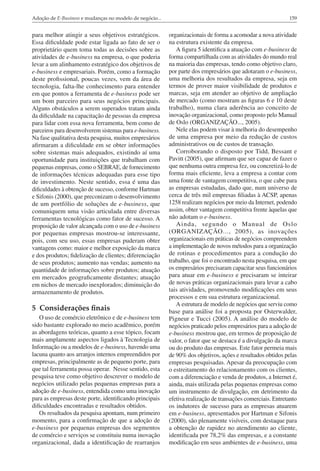 Adoção de E-Business e mudanças no modelo de negócio...

159

para melhor atingir a seus objetivos estratégicos.
Essa dificuldade pode estar ligada ao fato de ser o
proprietário quem toma todas as decisões sobre as
atividades de e-business na empresa, o que poderia
levar a um alinhamento estratégico dos objetivos de
e-business e empresariais. Porém, como a formação
deste profissional, poucas vezes, vem da área de
tecnologia, falta-lhe conhecimento para entender
em que pontos a ferramenta de e-business pode ser
um bom parceiro para seus negócios principais.
Alguns obstáculos a serem superados tratam ainda
da dificuldade na capacitação de pessoas da empresa
para lidar com essa nova ferramenta, bem como de
parceiros para desenvolverem sistemas para e-business.
Na fase qualitativa desta pesquisa, muitos empresários
afirmaram a dificuldade em se obter informações
sobre sistemas mais adequados, existindo aí uma
oportunidade para instituições que trabalham com
pequenas empresas, como o SEBRAE, de fornecimento
de informações técnicas adequadas para esse tipo
de investimento. Neste sentido, essa é uma das
dificuldades à obtenção de sucesso, conforme Hartman
e Sifonis (2000), que preconizam o desenvolvimento
de um portfólio de soluções de e-business, que
comuniquem uma visão articulada entre diversas
ferramentas tecnológicas como fator de sucesso. A
proposição de valor alcançada com o uso de e-business
por pequenas empresas mostrou-se interessante,
pois, com seu uso, essas empresas puderam obter
vantagens como: maior e melhor exposição da marca
e dos produtos; fidelização de clientes; diferenciação
de seus produtos; aumento nas vendas; aumento na
quantidade de informações sobre produtos; atuação
em mercados geograficamente distantes; atuação
em nichos de mercado inexplorados; diminuição do
armazenamento de produtos.

organizacionais de forma a acomodar a nova atividade
na estrutura existente da empresa.
A figura 5 identifica a atuação com e-business de
forma compartilhada com as atividades do mundo real
na maioria das empresas, tendo como objetivo claro,
por parte dos empresários que adotaram o e-business,
uma melhoria dos resultados da empresa, seja em
termos de prover maior visibilidade de produtos e
marcas, seja em atender ao objetivo de ampliação
de mercado (como mostram as figuras 6 e 10 deste
trabalho), numa clara aderência ao conceito de
inovação organizacional, como proposto pelo Manual
de Oslo (ORGANIZAÇÃO..., 2005).
Nele elas podem visar à melhoria do desempenho
de uma empresa por meio da redução de custos
administrativos ou de custos de transação.
Corroborando o disposto por Tidd, Bessant e
Pavitt (2005), que afirmam que ser capaz de fazer o
que nenhuma outra empresa fez, ou concretizá-lo de
forma mais eficiente, leva a empresa a contar com
uma fonte de vantagem competitiva, o que cabe para
as empresas estudadas, dado que, num universo de
cerca de três mil empresas filiadas à ACSP, apenas
1258 realizam negócios por meio da Internet, podendo
assim, obter vantagem competitiva frente àquelas que
não adotam o e-business.
Ainda, segundo o Manual de Oslo
(ORGANIZAÇÃO..., 2005), as inovações
organizacionais em práticas de negócios compreendem
a implementação de novos métodos para a organização
de rotinas e procedimentos para a condução do
trabalho, que foi o encontrado nesta pesquisa, em que
os empresários precisaram capacitar seus funcionários
para atuar em e-business e precisaram se inteirar
de novas práticas organizacionais para levar a cabo
tais atividades, promovendo modificações em seus
processos e em sua estrutura organizacional.
A estrutura de modelo de negócios que serviu como
base para análise foi a proposta por Osterwalder,
Pigneur e Tucci (2005). A análise do modelo de
negócios praticado pelos empresários para a adoção de
e-business mostrou que, em termos de proposição de
valor, o fator que se destaca é a divulgação da marca
ou do produto das empresas. Este fator permeia mais
de 90% dos objetivos, ações e resultados obtidos pelas
empresas pesquisadas. Apesar da preocupação com
o estreitamento do relacionamento com os clientes,
com a diferenciação e venda de produtos, a Internet é,
ainda, mais utilizada pelas pequenas empresas como
um instrumento de divulgação, em detrimento da
efetiva realização de transações comerciais. Entretanto
os indutores de sucesso para as empresas atuarem
em e-business, apresentados por Hartman e Sifonis
(2000), são plenamente visíveis, com destaque para
a obtenção de rapidez no atendimento ao cliente,
identificada por 78,2% das empresas, e a constante
modificação em seus ambientes de e-business, uma

5 Considerações finais
O uso de comércio eletrônico e de e-business tem
sido bastante explorado no meio acadêmico, porém
as abordagens teóricas, quanto a esse tópico, focam
mais amplamente aspectos ligados à Tecnologia de
Informação ou a modelos de e-business, havendo uma
lacuna quanto aos arranjos internos empreendidos por
empresas, principalmente as de pequeno porte, para
que tal ferramenta possa operar. Nesse sentido, esta
pesquisa teve como objetivo descrever o modelo de
negócios utilizado pelas pequenas empresas para a
adoção de e-business, entendida como uma inovação
para as empresas deste porte, identificando principais
dificuldades encontradas e resultados obtidos.
Os resultados da pesquisa apontam, num primeiro
momento, para a confirmação de que a adoção de
e-business por pequenas empresas dos segmentos
de comércio e serviços se constituiu numa inovação
organizacional, dada a identificação de rearranjos

 