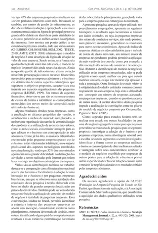 160 Araujo et al.

vez que 45% das empresas pesquisadas atualizam seu
site em períodos inferiores a um mês. Destacam-se
também, em termos de gestão de infraestrutura, as
decisões relativas à adoção e operação de e-business
estarem centralizadas na figura do principal gestor e a
grande dificuldade em identificar quais atividades de
e-business podem levar ao melhor alcance dos objetivos
da empresa. Isso mostra um ponto crítico a ser
estudado em próximos estudos, dado que vários autores
(CHESBROUGH; ROSENBLOOM, 2002; TEECE,
2010; AMIT; ZOTT, 2001) afirmam que o modelo
de negócio é uma descrição da lógica da criação de
valor de uma empresa. Sendo assim, se a forma pela
qual a obtenção de valor não está clara, o modelo de
negócio desenvolvido ainda necessita ajustes. Ainda
no quesito gestão de infraestrutura, chama atenção
uma forte preocupação com os recursos financeiros
necessários para as empresas adotarem o e-business
em detrimento de outros aspectos estratégicos que
suportem os objetivos propostos, característica esta
inerente aos aspectos organizacionais das pequenas
empresas (LEONE, 1999). Em termos de aspectos
financeiros, observou-se que não existe uma estrutura
de custos de forma a identificar as consequências
monetárias dos novos meios de comercialização
utilizados (e-business).
Alguns resultados obtidos pelas empresas, como
a ampliação no alcance geográfico das vendas, o
atendimento a nichos de mercado inexplorados, a
melhoria na organização das tarefas de comercialização
dos produtos e a utilização de recursos inovadores,
como as redes sociais, constituem vantagem para as
que adotam o e-business em contraposição às não
adotantes. Como já foi dito, as maiores dificuldades
encontradas pelas pequenas empresas para o uso de
e-business estão relacionadas à definição, uso e suporte
profissional dos aspectos tecnológicos envolvidos
nesta implantação, sendo que 32% dos entrevistados
apontaram uma grande dificuldade na definição das
atividades a serem realizadas pela Internet que podem
levar a atingir os objetivos estratégicos da empresa.
Várias são as contribuições teóricas do trabalho:
destaca-se a comparação com a literatura internacional
acerca das barreiras e facilitadores à adoção de uma
inovação (o e-business) por pequenas empresas
brasileiras, em que se observou uma aderência dos
resultados desta pesquisa à teoria elaborada com
base em dados de grandes empresas localizadas em
países desenvolvidos. Também pode ser considerada
uma contribuição a aplicação do conceito de modelo
de negócio à realidade de pequenas empresas. Essa
contribuição, inédita no Brasil, permitiu identificar
a estrutura interna das pequenas empresas ao
adotar uma inovação, considerando variáveis como
planejamento, estrutura de tomada de decisão, entre
outras, identificando alguns padrões comportamentais
relativos a essas variáveis (centralização na tomada

Gest. Prod., São Carlos, v. 20, n. 1, p. 147-161, 2013

de decisões, falta de planejamento, geração de valor
para a empresa pelo uso estratégico da Internet).
A presente pesquisa, apesar do rigor utilizado nos
procedimentos empregados, apresenta as seguintes
limitações: os resultados aqui encontrados se limitam
aos dados coletados, ou seja, às pequenas empresas
dos setores de comércio e serviços, não sendo possível,
num primeiro momento, generalizar os resultados
para outros setores econômicos. Apesar do índice de
respostas obtidas ter sido satisfatório para o método
de coleta de dados utilizado, um número maior de
empresas respondentes poderia permitir a aplicação
de mais variáveis de controle, como, por exemplo, a
diferenciação dos setores de comércio e de serviços.
Não obstante a identificação do modelo de negócios
utilizado pelas empresas pesquisadas, não se pode
julgá-lo como sendo melhor ou pior que outros
modelos similares, ou que este modelo seja aplicável a
toda a população. Outra limitação do estudo refere-se
à subjetividade dos dados coletados somente com um
respondente em cada empresa, haja vista a dificuldade
em conseguir um número de respostas adequado,
em pequenas empresas, quando se questiona acerca
de dados reais, O caráter descritivo desta pesquisa
impede a realização de correlações entre os pilares
do modelo de negócios proposto por Osterwalder,
Pigneur e Tucci (2005).
Como sugestão para estudos futuros tem-se:
realizar este estudo em outras localidades ou com
uma abrangência geográfica maior para que se possa
generalizar o resultado da pesquisa para o segmento
proposto; investigar a adoção de e-business por
pequenas empresas, numa abordagem setorial com
a escolha de outros segmentos a serem investigados;
identificar a forma como as empresas utilizam
e-business com o objetivo de obter melhores resultados
e vantagens sobre seus concorrentes; verificar se
o modelo de negócios escolhido por empresas de
outros portes para a adoção de e-business possui
outras especificidades; buscar relações causais entre
o modelo de negócios adotado e os resultados obtidos
pelas empresas adotantes.

Agradecimentos
Os autores agradecem o apoio da FAPESP
(Fundação de Amparo à Pesquisa do Estado de São
Paulo), que financiou esta realização, e à Associação
Comercial de São Paulo a parceria, que possibilitou
a aquisição dos dados qualitativos utilizados nesta
pesquisa.

Referências
AMIT, R.; ZOTT, C. Value creation in e-business. Strategic
Management Journal, v. 22, p. 493-520, 2001. http://
dx.doi.org/10.1002/smj.187

 
