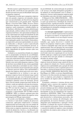148 Araujo et al.

Devido ao pouco capital disponível e à quantidade
de mão de obra envolvida em suas operações, estes
desafios possuem um grau de dificuldade maior para
as pequenas empresas.
É importante ressaltar que as pequenas empresas
não são grandes empresas em tamanho menor,
pois suas peculiaridades são bem diversas daquelas
que caracterizam as de grande porte. Segundo
Moraes e Escrivão Filho (2006), diversos autores
delinearam algumas características das pequenas
empresas: usam comumente o trabalho próprio ou
de familiares; dificilmente contratam administração
especializada, embora tenham nível de maturidade
organizacional baixo; não apresentam produção em
escala; representam um campo de treinamento de mão
de obra especializada e da formação de empresários;
possuem estreita relação pessoal do proprietário tanto
com empregados quanto com clientes e fornecedores;
os empresários procuram oportunidades em setores
já conhecidos; a direção é pouco especializada
e a administração é essencialmente pessoal; as
pequenas empresas fazem investimentos em curto
prazo, dependendo de rápidos retornos sobre seus
investimentos.
Avaliando-se as características listadas em conjunto
com as propriedades da Internet de acessibilidade,
interconectividade e ampliação do alcance geográfico
a um custo relativamente baixo, parece ser adequada
a adoção de e-business (negócios eletrônicos usando a
Internet como meio) pelas pequenas empresas. O fato
de não haver necessidade de uma extensa quantidade
de pessoas dedicadas às atividades no meio virtual e
o baixo investimento inicial requerido para atuação
na Internet parecem indicar uma oportunidade à
atuação das empresas deste porte nesse novo meio.
A importância de se verificar o uso que as
pequenas empresas fazem da Internet surge a partir
do momento em que essa ferramenta pode ser
considerada habilitadora de melhoria de desempenho
estratégico (diminui custos de transação, possui
baixo custo de entrada, proporciona maior alcance de
clientes); sendo um segmento relevante da economia,
em que as micro e pequenas empresas respondem
por 98% do total de empresas, e possuindo um
volume de mão de obra empregada de 67% das
ocupações e representando 20% do PIB no Brasil
(SEBRAE, 2005), os números apontam para uma
baixíssima produtividade (número de empresas versus
porcentagem do PIB que representam).
De acordo com Kalakota e Robinson (2002),
o e-business é uma fusão complexa de processos
comerciais, aplicações empresariais e estrutura
organizacional necessária para criar um modelo de
negócios de alto desempenho. Devido às alterações na
forma como as empresas organizam suas atividades,
a partir da adoção de e-business, e às alterações nas
orientações estratégicas dessas empresas, a partir

Gest. Prod., São Carlos, v. 20, n. 1, p. 147-161, 2013

da possibilidade da comercialização de produtos
e de serviços com ampla abrangência geográfica e
da melhoria no relacionamento com os clientes, a
adoção de e-business pelas pequenas empresas pode
ser entendida como uma inovação organizacional.
O Manual de Oslo (ORGANIZAÇÃO..., 2005,
p. 61) define o termo inovação organizacional como
as ações que promovem a introdução de estruturas
organizacionais significativamente alteradas, a
implantação de técnicas de gerenciamento avançado
ou implantação de orientações estratégicas novas ou
substancialmente alteradas:
Uma inovação organizacional é a implementação
de um novo método organizacional nas práticas
de negócios da empresa, na organização do seu
local de trabalho ou em suas relações externas.

Desta forma, a presente definição cabe neste
trabalho, que aspira descrever o modelo de
negócio de pequenas empresas para a adoção de
e-business (entendido aqui como um novo método
organizacional). Para sua operação, há a necessidade
de uma estrutura organizacional adequada, associada a
uma nova atribuição de autoridade e responsabilidade,
envolvendo uma nova organização do seu local de
trabalho, dado que a empresa que já opera atividades
no mundo físico terá que atender às solicitações
advindas do mundo virtual.
A importância de verificar o uso que as pequenas
empresas fazem da Internet surge a partir do fato de
que a adoção de soluções de e-business permite às
empresas novas oportunidades para a geração de renda
por meio de iniciativas como a expansão para novos
mercados e o desenvolvimento de novos produtos e
serviços (WADE; JOHNSTON; McCLEAN, 2004).
Para Högg et al. (2006), os serviços disponibilizados
de forma on-line têm exercido um impacto crescente
sobre as empresas, pois propicia o surgimento de
novos modelos de negócio além de influenciar os
já existentes.
Estratégias, estruturas e sistemas devem estar
alinhados, para o sucesso dos negócios virtuais
(LAWLER, 1996). Frequentemente, as empresas
possuem estratégias que não se alinham adequadamente
às suas estruturas e sistemas, o que causa um baixo
desempenho na fase de implantação dos negócios
eletrônicos (EPSTEIN, 2000). Uma estratégia
integrada deve direcionar os investimentos requeridos
para desenvolver a infraestrutura necessária, não
só em termos de sistemas de informação, mas,
principalmente, de recursos humanos e processos
adequados para fundamentar a operação virtual,
incluindo a avaliação dos recursos existentes e os
novos requisitos necessários. Nestas circunstâncias,
o conceito de modelo de negócios como orientador
da arquitetura da empresa para entrega de valor é
relevante.

 
