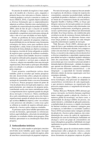 Adoção de E-Business e mudanças no modelo de negócio...

149

O conceito de modelo de negócios é mais amplo
que o de modelo de e-business, pois, enquanto o
primeiro busca criar valor para os clientes, induzir a
venda de produtos e serviços e converter as vendas em
lucros (TEECE, 2010), o segundo objetiva identificar
as diversas formatações que os empreendimentos
adquirem ao utilizar a Internet como canal primário ou
secundário de comercialização de produtos (DEITEL,
2004), além do fato de que o conceito de modelo
de negócios abrange a empresa como um todo,
entendendo a arquitetura necessária para entrega de
valor, e não só as suas atividades no meio digital.
Frente ao problema de baixa produtividade,
apresentado pelo segmento de pequenas empresas,
da possibilidade de uso da Internet como ferramenta
estratégica de baixo custo para melhoria desse
desempenho e, ainda, frente ao desafio de uso dessa
ferramenta de forma alinhada aos objetivos estratégicos
da empresa, inserida de forma adequada ao modelo
de negócios para a geração de melhores resultados,
coloca-se o objetivo deste trabalho: descrever o modelo
de negócios utilizado pelas pequenas empresas dos
setores de comércio e serviços para a adoção de
e-business, adoção esta entendida como uma inovação
organizacional, observando as principais dificuldades
para essa adoção e os principais resultados obtidos
pelas empresas.
Como primeira contribuição teórica deste
trabalho, pode-se ressaltar que muitas pesquisas
têm sido desenvolvidas sobre a adoção de comércio
eletrônico, porém a maioria trata da questão da
aceitação do consumidor frente a essa nova ferramenta
(e-business). Poucas pesquisas tratam do ponto de
vista da adoção dessa inovação pela empresa e, mais
particularmente, por empresas de pequeno porte,
contribuindo assim com maior entendimento sobre
o comportamento desse segmento quando da adoção
dessa inovação (e-business). Outra contribuição
dá-se pelo entendimento gerado acerca dos fatores
organizacionais quando da adoção dessa inovação: o
que acontece dentro da empresa; como sua estrutura
e seus processos são afetados; e como essas ações
se refletem no modelo de negócio utilizado para a
adoção de e-business pelas empresas estudadas.
As próximas seções deste trabalho apresentam uma
revisão da literatura, apresentando os referenciais
teóricos aqui trabalhados, a descrição da metodologia
utilizada e os resultados obtidos nesta pesquisa. Para
finalizar, apresentam-se as considerações finais desta
pesquisa.

Por meio da inovação, as empresas buscam atender
às exigências de eficiência e tempo de resposta dos
consumidores, aumentar sua produtividade, melhorar
a qualidade do produto e diminuir o ciclo de projetos,
no intuito de se manterem à frente da concorrência.
Segundo Sundbo e Gallouj (1998), as forças que
dirigem o processo de inovação podem ser externas
ou internas. As forças externas estão relacionadas com
as trajetórias institucionais, tecnológicas, gerenciais,
sociais e profissionais que influenciam determinada
atividade. Já as forças internas, são estabelecidas pela
existência ou não de estruturas formais dedicadas à
inovação, entre outras. As diferentes formas como
essas forças podem se combinar em cada situação
específica determinará o padrão de inovação.
Tidd, Bessant e Pavitt (2005), afirmam que ser
capaz de fazer o que nenhuma outra empresa fez, ou
concretizá-lo de forma mais eficiente, leva a empresa a
contar com uma fonte de vantagem competitiva. Dessa
forma, os executivos das empresas devem desenvolver
as diversas competências e capacidades organizacionais
para definir inovações e introduzir produtos substitutos
antes dos concorrentes. Nadler e Tushman (1999)
acrescentam que esses executivos precisam atender à
demanda dupla de diferenciação – unidades da empresa
que operam em diferentes ambientes competitivos
devem assumir diferentes características – e de
integração – a capacidade de vincular unidades
diferentes dentro da mesma organização com foco
estratégico definido.
De acordo com Tigre (2006), ao se adotarem
novas tecnologias, estas precisam ser adaptadas às
características sociotécnicas de cada organização,
o que promove mudanças na organização dos
processos empresariais e o surgimento de inovações
organizacionais.
Turban, McLean e Wetherbe (2004) afirmam que
poucas inovações na história humana englobam
tantas vantagens quanto a adoção de e-business. A
natureza global da tecnologia, seu baixo custo, a
oportunidade de alcançar milhões de pessoas, seu
caráter interativo, a infinidade de aplicações potenciais,
a multiplicidade de recursos e o rápido crescimento
da Internet resultam em inúmeras vantagens para
as empresas, os indivíduos e a sociedade. Laudon e
Traver (2010) acrescentam outras vantagens advindas
da adoção de e-business pelas empresas, tais como:
diminuição dos custos da cadeia de suprimentos;
diminuição do custo de distribuição; habilidade em
alcançar e servir um grupo de consumidores em
maior abrangência geográfica; habilidade em reagir
rapidamente aos gostos e demandas dos consumidores;
entre outros.
Por um lado, apesar de existirem muitos estudos
internacionais sobre a adoção de e-business, existe
um menor número de estudos sobre a adoção
dessa ferramenta em pequenas empresas de países

2 Antecedentes teóricos
Nesta seção, serão tratados os principais conceitos
envolvidos neste trabalho, quais sejam: inovação
organizacional, e-business e modelo de negócio, além
de uma breve caracterização de pequenas empresas.

 