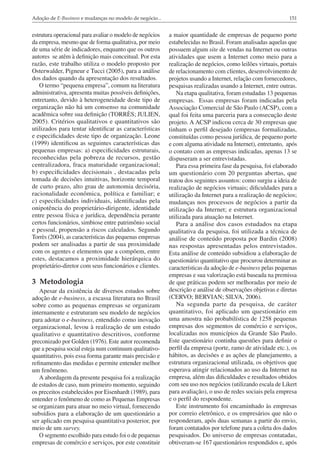 Adoção de E-Business e mudanças no modelo de negócio...

151

estrutura operacional para avaliar o modelo de negócios
da empresa, mesmo que de forma qualitativa, por meio
de uma série de indicadores, enquanto que os outros
autores se atêm à definição mais conceitual. Por esta
razão, este trabalho utiliza o modelo proposto por
Osterwalder, Pigneur e Tucci (2005), para a análise
dos dados quando da apresentação dos resultados.
O termo “pequena empresa”, comum na literatura
administrativa, apresenta muitas possíveis definições,
entretanto, devido à heterogeneidade deste tipo de
organização não há um consenso na comunidade
acadêmica sobre sua definição (TORRÈS; JULIEN,
2005). Critérios qualitativos e quantitativos são
utilizados para tentar identificar as características
e especificidades deste tipo de organização. Leone
(1999) identificou as seguintes características das
pequenas empresas: a) especificidades estruturais,
reconhecidas pela pobreza de recursos, gestão
centralizadora, fraca maturidade organizacional;
b) especificidades decisionais , destacadas pela
tomada de decisões intuitivas, horizonte temporal
de curto prazo, alto grau de autonomia decisória,
racionalidade econômica, política e familiar; e
c) especificidades individuais, identificadas pela
onipotência do proprietário-dirigente, identidade
entre pessoa física e jurídica, dependência perante
certos funcionários, simbiose entre patrimônio social
e pessoal, propensão a riscos calculados. Segundo
Torrès (2004), as características das pequenas empresas
podem ser analisadas a partir de sua proximidade
com os agentes e elementos que a compõem, entre
estes, destacamos a proximidade hierárquica do
proprietário-diretor com seus funcionários e clientes.

a maior quantidade de empresas de pequeno porte
estabelecidas no Brasil. Foram analisadas aquelas que
possuem algum site de vendas na Internet ou outras
atividades que usem a Internet como meio para a
realização de negócios, como leilões virtuais, portais
de relacionamento com clientes, desenvolvimento de
projetos usando a Internet, relação com fornecedores,
pesquisas realizadas usando a Internet, entre outras.
Na etapa qualitativa, foram estudadas 13 pequenas
empresas. Essas empresas foram indicadas pela
Associação Comercial de São Paulo (ACSP), com a
qual foi feita uma parceria para a consecução deste
projeto. A ACSP indicou cerca de 30 empresas que
tinham o perfil desejado (empresas formalizadas,
constituídas como pessoa jurídica, de pequeno porte
e com alguma atividade na Internet), entretanto, após
o contato com as empresas indicadas, apenas 13 se
dispuseram a ser entrevistadas.
Para essa primeira fase da pesquisa, foi elaborado
um questionário com 20 perguntas abertas, que
tratou dos seguintes assuntos: como surgiu a ideia de
realização de negócios virtuais; dificuldades para a
utilização da Internet para a realização de negócios;
mudanças nos processos de negócios a partir da
utilização da Internet; e estrutura organizacional
utilizada para atuação na Internet.
Para a análise dos casos estudados na etapa
qualitativa da pesquisa, foi utilizada a técnica de
análise de conteúdo proposta por Bardin (2008)
nas respostas apresentadas pelos entrevistados.
Esta análise de conteúdo subsidiou a elaboração de
questionário quantitativo que procurou determinar as
características da adoção de e-business pelas pequenas
empresas e sua valorização está baseada na premissa
de que práticas podem ser melhoradas por meio de
descrição e análise de observações objetivas e diretas
(CERVO; BERVIAN; SILVA, 2006).
Na segunda parte da pesquisa, de caráter
quantitativo, foi aplicado um questionário em
uma amostra não probabilística de 1258 pequenas
empresas dos segmentos de comércio e serviços,
localizadas nos municípios da Grande São Paulo.
Este questionário continha questões para definir o
perfil da empresa (porte, ramo de atividade etc.), os
hábitos, as decisões e as ações de planejamento, a
estrutura organizacional utilizada, os objetivos que
esperava atingir relacionados ao uso da Internet na
empresa, além das dificuldades e resultados obtidos
com seu uso nos negócios (utilizando escala de Likert
para avaliação), o uso de redes sociais pela empresa
e o perfil do respondente.
Este instrumento foi encaminhado às empresas
por correio eletrônico, e os empresários que não o
responderam, após duas semanas a partir do envio,
foram contatados por telefone para a coleta dos dados
pesquisados. Do universo de empresas contatadas,
obtiveram-se 167 questionários respondidos e, após

3 Metodologia
Apesar da existência de diversos estudos sobre
adoção de e-business, a escassa literatura no Brasil
sobre como as pequenas empresas se organizam
internamente e estruturam seu modelo de negócios
para adotar o e-business, entendido como inovação
organizacional, levou à realização de um estudo
qualitativo e quantitativo descritivos, conforme
preconizado por Golden (1976). Este autor recomenda
que a pesquisa social esteja num continuum qualitativoquantitativo, pois essa forma garante mais precisão e
refinamento das medidas e permite entender melhor
um fenômeno.
A abordagem da presente pesquisa foi a realização
de estudos de caso, num primeiro momento, seguindo
os preceitos estabelecidos por Eisenhardt (1989), para
entender o fenômeno de como as Pequenas Empresas
se organizam para atuar no meio virtual, fornecendo
subsídios para a elaboração de um questionário a
ser aplicado em pesquisa quantitativa posterior, por
meio de um survey.
O segmento escolhido para estudo foi o de pequenas
empresas de comércio e serviços, por este constituir

 