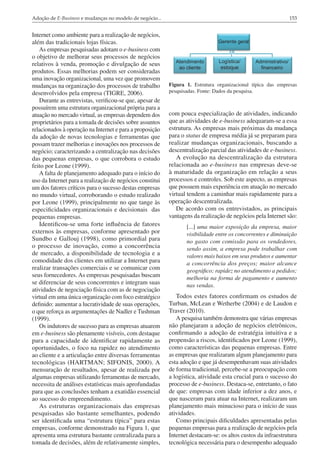 Adoção de E-Business e mudanças no modelo de negócio...

Internet como ambiente para a realização de negócios,
além das tradicionais lojas físicas.
As empresas pesquisadas adotam o e-business com
o objetivo de melhorar seus processos de negócios
relativos à venda, promoção e divulgação de seus
produtos. Essas melhorias podem ser consideradas
uma inovação organizacional, uma vez que promovem
mudanças na organização dos processos de trabalho
desenvolvidos pela empresa (TIGRE, 2006).
Durante as entrevistas, verificou-se que, apesar de
possuírem uma estrutura organizacional própria para a
atuação no mercado virtual, as empresas dependem dos
proprietários para a tomada de decisões sobre assuntos
relacionados à operação na Internet e para a proposição
da adoção de novas tecnologias e ferramentas que
possam trazer melhorias e inovações nos processos de
negócio; caracterizando a centralização nas decisões
das pequenas empresas, o que corrobora o estudo
feito por Leone (1999).
A falta de planejamento adequado para o início do
uso da Internet para a realização de negócios constitui
um dos fatores críticos para o sucesso destas empresas
no mundo virtual, corroborando o estudo realizado
por Leone (1999), principalmente no que tange às
especificidades organizacionais e decisionais das
pequenas empresas.
Identificou-se uma forte influência de fatores
externos às empresas, conforme apresentado por
Sundbo e Gallouj (1998), como primordial para
o processo de inovação, como a concorrência
de mercado, a disponibilidade de tecnologia e a
comodidade dos clientes em utilizar a Internet para
realizar transações comerciais e se comunicar com
seus fornecedores. As empresas pesquisadas buscam
se diferenciar de seus concorrentes e integram suas
atividades de negociação física com as de negociação
virtual em uma única organização com foco estratégico
definido: aumentar a lucratividade de suas operações,
o que reforça as argumentações de Nadler e Tushman
(1999).
Os indutores de sucesso para as empresas atuarem
em e-business são plenamente visíveis, com destaque
para a capacidade de identificar rapidamente as
oportunidades, o foco na rapidez no atendimento
ao cliente e a articulação entre diversas ferramentas
tecnológicas (HARTMAN; SIFONIS, 2000). A
mensuração de resultados, apesar de realizada por
algumas empresas utilizando ferramentas de mercado,
necessita de análises estatísticas mais aprofundadas
para que as conclusões tenham a exatidão essencial
ao sucesso do empreendimento.
As estruturas organizacionais das empresas
pesquisadas são bastante semelhantes, podendo
ser identificada uma “estrutura típica” para estas
empresas, conforme demonstrado na Figura 1, que
apresenta uma estrutura bastante centralizada para a
tomada de decisões, além de relativamente simples,

153

Figura 1. Estrutura organizacional típica das empresas
pesquisadas. Fonte: Dados da pesquisa.

com pouca especialização de atividades, indicando
que as atividades de e-business adequaram-se a essa
estrutura. As empresas mais próximas da mudança
para o status de empresa média já se preparam para
realizar mudanças organizacionais, buscando a
descentralização parcial das atividades de e-business.
A evolução na descentralização da estrutura
relacionada ao e-business nas empresas deve-se
à maturidade da organização em relação a seus
processos e controles. Sob este aspecto, as empresas
que possuem mais experiência em atuação no mercado
virtual tendem a caminhar mais rapidamente para a
operação descentralizada.
De acordo com os entrevistados, as principais
vantagens da realização de negócios pela Internet são:
[...] uma maior exposição da empresa, maior
visibilidade entre os concorrentes e diminuição
no gasto com comissão para os vendedores,
sendo assim, a empresa pode trabalhar com
valores mais baixos em seus produtos e aumentar
a concorrência dos preços; maior alcance
geográfico; rapidez no atendimento a pedidos;
melhoria na forma de pagamento e aumento
nas vendas.

Todos estes fatores confirmam os estudos de
Turban, McLean e Wetherbe (2004) e de Laudon e
Traver (2010).
A pesquisa também demonstra que várias empresas
não planejaram a adoção de negócios eletrônicos,
confirmando a adoção de estratégia intuitiva e a
propensão a riscos, identificados por Leone (1999),
como características das pequenas empresas. Entre
as empresas que realizaram algum planejamento para
esta adoção e que já desempenhavam suas atividades
de forma tradicional, percebe-se a preocupação com
a logística, atividade esta crucial para o sucesso do
processo de e-business. Destaca-se, entretanto, o fato
de que: empresas com idade inferior a dez anos, e
que nasceram para atuar na Internet, realizaram um
planejamento mais minucioso para o início de suas
atividades.
Como principais dificuldades apresentadas pelas
pequenas empresas para a realização de negócios pela
Internet destacam-se: os altos custos da infraestrutura
tecnológica necessária para o desempenho adequado

 