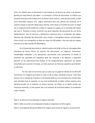tener una cubierta para el documento la cual puede ser de laminas de carton o de plastico,
guardas,son hojas blancas que deben ir al principio o al final del documento, la cubierta que
presenta informacion del trabajo como el nombre de los autores , titulo del documento, ciudad
entre otros.Debe aparecer otra página informativa pero que además del contenido de la
cubierta incluye la clase de trabajo (tesis, informe, entre otros) y el nombre de quien lo dirigió
con su respectivo título académico o cargo, en seguida una pagina con el contenido del trabajo
ewl cual le Permitira al lector encontrar una parte especifica del documento de una forma
rápida.Glosario: Lista de términos y definiciones necesarios para la compresión del trabajo.
Resumen del contenido del documento, para ensayos y monografías (Lectura recomendada:
Cómo escribir una monografía) no debe ser mayor de 250 palabras. Para otro tipo de trabajos
extensos no se debe exceder de 500 palabras.
En el Cuerpo del documento se redacta la parte central del archivo, en esta pagina debe
describirse de forma concisa los alcances del documnento, sus objetivos, limitaciones,
metodologias empleadas y sus aplicaciones, presentando unas conclusiones en donde se
presentan lois resultados del trabajoque debe dar respuesta a los objetivos y propositos
descritos en los preliminares.Para finalizar en los complementarios apareceran las fuentes
consultadas para sustentar el trabajo, un indice opcional con terminos especificos para facilitar
su ubicacion.
Por otro lado en las normas apa se suele usar un papel de tamaño de 21,59×27,94
centímetros con margenes de 2,54cm en cada uno de los lados, utilizando la fuente Times New
Roman, con un tamaño de 12 puntos, el interlineado debe ser con el formato 2.0 y el texto debe
estar alineado hacia la izquierda, sin que esté justificado.No se deben utilizar espacios entre
párrafos.coincide con la redaccion en tercera persona. Los títulos no se deben escribir con
mayúscula sostenida. La letra grande solo irá al principio de la primera palabra, el encabezado
va por nivewles.
Nivel 1: se utiliza con el encabezado en negrita y centrado.
Nivel 2: debe ser escrito con encabezado alineado a la izquierda y en letra negrita.
Nivel 3: el encabezado del párrafo debe tener sangría, estar escrito en negrita y con punto final.
 
