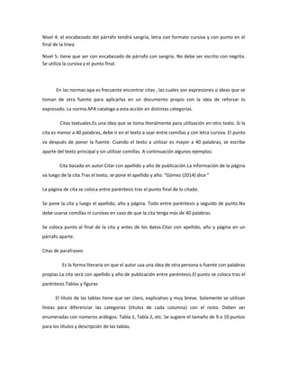 Nivel 4: el encabezado del párrafo tendrá sangría, letra con formato cursiva y con punto en el
final de la línea.
Nivel 5: tiene que ser con encabezado de párrafo con sangría. No debe ser escrito con negrita.
Se utiliza la cursiva y el punto final.
En las normas apa es frecuente encontrar citas , las cuales son expresiones o ideas que se
toman de otra fuente para aplicarlas en un documento propio con la idea de reforzar lo
expresado. La norma APA cataloga a esta acción en distintas categorías.
Citas textuales:Es una idea que se toma literalmente para utilización en otro texto. Si la
cita es menor a 40 palabras, debe ir en el texto a usar entre comillas y con letra cursiva. El punto
va después de poner la fuente. Cuando el texto a utilizar es mayor a 40 palabras, se escribe
aparte del texto principal y sin utilizar comillas. A continuación algunos ejemplos:
Cita basada en autor:Citar con apellido y año de publicación.La información de la página
va luego de la cita.Tras el texto, se pone el apellido y año: “Gómez (2014) dice:”
La página de cita se coloca entre paréntesis tras el punto final de lo citado.
Se pone la cita y luego el apellido, año y página. Todo entre paréntesis y seguido de punto.No
debe usarse comillas ni cursivas en caso de que la cita tenga más de 40 palabras.
Se coloca punto al final de la cita y antes de los datos.Citar con apellido, año y página en un
párrafo aparte.
Citas de parafraseo
Es la forma literaria en que el autor usa una idea de otra persona o fuente con palabras
propias.La cita será con apellido y año de publicación entre paréntesis.El punto se coloca tras el
paréntesis.Tablas y figuras
El título de las tablas tiene que ser claro, explicativo y muy breve. Solamente se utilizan
líneas para diferenciar las categorías (títulos de cada columna) con el resto. Deben ser
enumeradas con números arábigos: Tabla 1, Tabla 2, etc. Se sugiere el tamaño de 9 o 10 puntos
para los títulos y descripción de las tablas.
 