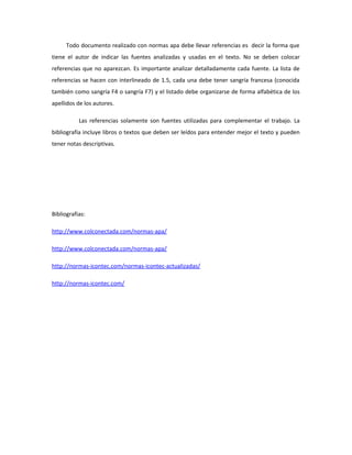 Todo documento realizado con normas apa debe llevar referencias es decir la forma que
tiene el autor de indicar las fuentes analizadas y usadas en el texto. No se deben colocar
referencias que no aparezcan. Es importante analizar detalladamente cada fuente. La lista de
referencias se hacen con interlineado de 1.5, cada una debe tener sangría francesa (conocida
también como sangría F4 o sangría F7) y el listado debe organizarse de forma alfabética de los
apellidos de los autores.
Las referencias solamente son fuentes utilizadas para complementar el trabajo. La
bibliografía incluye libros o textos que deben ser leídos para entender mejor el texto y pueden
tener notas descriptivas.
Bibliografias:
http://www.colconectada.com/normas-apa/
http://www.colconectada.com/normas-apa/
http://normas-icontec.com/normas-icontec-actualizadas/
http://normas-icontec.com/
 