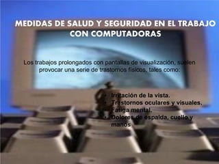 MEDIDAS DE SALUD Y SEGURIDAD EN EL TRABAJO
CON COMPUTADORAS
Los trabajos prolongados con pantallas de visualización, suelen
provocar una serie de trastornos físicos, tales como:
• Irritación de la vista.
• Trastornos oculares y visuales.
• Fatiga mental.
• Dolores de espalda, cuello y
manos
 