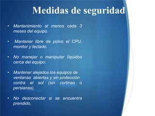 Medidas de seguridad
• Mantenimiento al menos cada 3
meses del equipo.
• Mantener libre de polvo el CPU,
monitor y teclado.
• No manejar o manipular líquidos
cerca del equipo.
• Mantener alejados los equipos de
ventanas abiertas y sin protección
contra el sol (sin cortinas o
persianas).
• No desconectar si se encuentra
prendido.
 