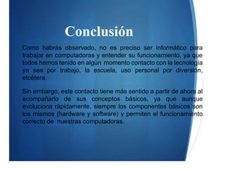 Conclusión
Como habrás observado, no es preciso ser informático para
trabajar en computadoras y entender su funcionamiento, ya que
todos hemos tenido en algún momento contacto con la tecnología
ya sea por trabajo, la escuela, uso personal por diversión,
etcétera.
Sin embargo, este contacto tiene más sentido a partir de ahora al
acompañarlo de sus conceptos básicos, ya que aunque
evoluciona rápidamente, siempre los componentes básicos son
los mismos (hardware y software) y permiten el funcionamiento
correcto de nuestras computadoras.
 