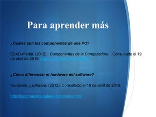 Para aprender más
¿Cuáles son los componentes de una PC?
ESAD-media. (2012). Componentes de la Computadora. Consultado el 19
de abril de 2019: http://youtu.be/q_rRLk6j8g8
¿Cómo diferenciar el hardware del software?
Hardware y software. (2012). Consultado el 19 de abril de 2019:
http://tupcmaestra.galeon.com/index.html
 