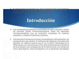 ▪ En esta sesión se brindará una visión general de las computadoras
clásicas, llamadas PC o computadora personal, identificando las
partes físicas, programas y su funcionamiento.
Introducción
▪ Las computadoras podemos encontrarlas en gran variedad y clases
de formatos desde macrocomputadoras hasta los pequeños
microprocesadores que se enuentran insertados en nuestros
pequeños y modernos teléfonos celulares.
▪ Actualmente la tendencia es tener computadoras más pequeñas, los
procesadores más rápidos, el software más iteligente, las redes más
grandes, en defiitiva parece que en el mundo la tencología de la
infromación y la comunicación (TIC) está tranformando la dinámica
de la sociedad y por consiguiente de la vida humana y la manera en
cómo aprendemos. Esta precipitación por el desarrollo tecnológico
 