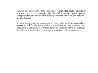 supone un gran reto para nosotros: ¿qué debemos entender
acerca de la tecnología de la información para poder
comprender su funcionamiento y extraer de ella su máximo
rendimiento?
▪ En esta sesión nos centraremos en la revisión de la computadora
personal o PC, identificando las partes básicas que la componen:
hardware y software, su funcionamiento, relación entre sí, medidas
de salud y seguridad en el trabajo y las fallas más comunes.
 