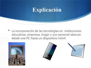 Explicación
▪ La incorporación de las tecnologías en instituciones
educativas, empresas, hogar y uso personal abarcan
desde una PC hasta un dispositivo móvil.
 
