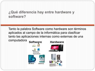 ¿Qué diferencia hay entre hardware y
software?
Tanto la palabra Software como hardware son términos
aplicados al campo de la informática para clasificar
tanto las aplicaciones internas como externas de una
computadora.