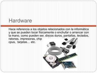 Hardware
Hace referencia a los objetos relacionados con la informática
y que se pueden tocar físicamente o enchufar o arrancar con
la mano, como pueden ser, discos duros, pantallas, teclados,
ratones, impresoras, chips, cables, pen drives,
cpus, tarjetas… etc.