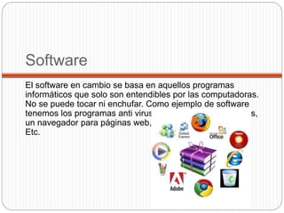 Software
El software en cambio se basa en aquellos programas
informáticos que solo son entendibles por las computadoras.
No se puede tocar ni enchufar. Como ejemplo de software
tenemos los programas anti virus, o los sistemas operativos,
un navegador para páginas web, programas de Office….
Etc.