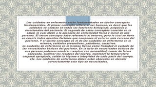 Los cuidados de enfermería están fundamentados en cuatro conceptos
fundamentales. El primer concepto refiere al ser humano, es decir que los
cuidados se centran en todas las funciones biológicas, psíquicas y
emocionales del paciente. El segundo de estos conceptos consiste en la
salud, lo cual alude a la ausencia de enfermedad física y moral de una
persona. El tercer concepto hace referencia al entorno, para lo cual se tiene
en cuenta todos aquellos factores que componen el entorno más cercano del
paciente. Y el último concepto es el de los cuidados de enfermería en sí
mismos, cuidados preventivos, paliativos, curativos.
os cuidados de enfermería en sí mismos tienen como finalidad el cuidado de
las necesidades básicas del paciente. En la lista de necesidades básicas de
una persona podemos nombrar: respirar con normalidad, comer de forma
adecuada, eliminar los residuos del cuerpo, mantener la temperatura
corporal apropiada, cuidar la higiene e integridad de cada parte del cuerpo,
etc. Los cuidados de enfermería deben estar abocados en atender
correctamente este tipo de necesidades.
 