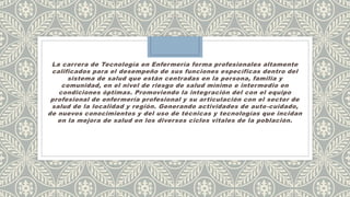 La carrera de Tecnología en Enfermería forma profesionales altamente
calificados para el desempeño de sus funciones específicas dentro del
sistema de salud que están centradas en la persona, familia y
comunidad, en el nivel de riesgo de salud mínimo e intermedio en
condiciones óptimas. Promoviendo la integración del con el equipo
profesional de enfermería profesional y su articulación con el sector de
salud de la localidad y región. Generando actividades de auto-cuidado,
de nuevos conocimientos y del uso de técnicas y tecnologías que incidan
en la mejora de salud en los diversos ciclos vitales de la población.
 
