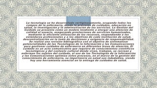 La tecnología se ha desarrollado vertiginosamente, ocupando todos los
campos de la enfermería, desde la provisión de cuidados, educación en
salud, la investigación y la administración de los servicios. La Gestión del
Cuidado se presenta como un modelo tendiente a otorgar una atención de
calidad al usuario, asegurando prestaciones de servicios humanizados,
mediante la eficiente utilización de los recursos, respondiendo a los
estándares profesionales y a los objetivos de cada institución de salud,
descentralización en la toma de decisiones y exigencia de responsabilidad.
Se realizó una revisión bibliográfica con el objetivo de sistematizar
potencialidades de las Tecnologías de la Información y las Comunicaciones
para gestionar cuidados de enfermería en diferentes áreas de atención. El
cuidado es un acto comunicativo que requiere de conocimientos científicos
tecnológicos y del contexto cultural donde viven, trabajan, se recrean y
enferman los sujetos del cuidado, el uso de las Tecnologías de la Información
y las Comunicaciones optimiza estos procesos, en el marco de la gestión del
conocimiento de enfermería, su importancia en salud son indudables, siendo
hoy una herramienta esencial en la entrega de cuidados de salud.
 
