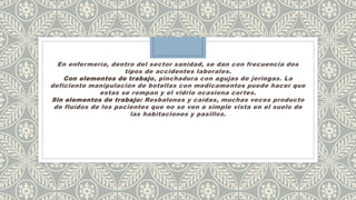 En enfermería, dentro del sector sanidad, se dan con frecuencia dos
tipos de accidentes laborales.
Con elementos de trabajo, pinchadura con agujas de jeringas. La
deficiente manipulación de botellas con medicamentos puede hacer que
estas se rompan y el vidrio ocasiona cortes.
Sin elementos de trabajo: Resbalones y caídas, muchas veces producto
de fluídos de los pacientes que no se ven a simple vista en el suelo de
las habitaciones y pasillos.
 