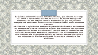 La palabra enfermería deriva del latín infirmus, que vendría a ser algo
así como lo relacionado con los no fuertes. Se podría decir que la
enfermería es tan antiguo como la humanidad ya que las personas
siempre han necesitado cuidados de enfermería cuando están enfermos
o heridos.
Se cree que la figura de la enfermera apareció en durante la Edad Media.
Las enfermeras eran en su mayoría mujeres sin formación que ayudaban
a traer niños al mundo o era nodrizas. Por otro lado, el cuidado de los
enfermos estaba muy asociado a las monjas, con más formación y un
voto religioso que les impedía a cuidar de los más débiles. De cuidar a
los enfermos se Monjas tenían más formación y cuidados a los
enfermos.
 