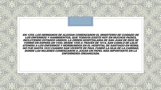 EN 1259, LOS HERMANOS DE ALEXIAN COMENZARON EL MINISTERIO DE CUIDADO DE
LOS ENFERMOS Y HAMBRIENTOS, QUE TODAVÍA EXISTE HOY EN MUCHOS PAÍSES,
INCLUYENDO ESTADOS UNIDOS. LA ORDEN HOSPITALARIA DE SAN JUAN DE DIOS SE
FORMÓ EN ESPAÑA EN 1550. DESDE 1550 A TRAVÉS DE 1614, SAN CAMILO DE LELIS
ATENDÍA A LOS ENFERMOS Y MORIBUNDOS EN EL HOSPITAL DE SANTIAGO EN ROMA.
NO FUE HASTA 1633 CUANDO SAN VICENTE DE PAUL FUNDÓ LA HIJA DE LA CARIDAD,
DONDE LAS MUJERES COMENZARON A JUGAR UN PAPEL MÁS IMPORTANTE EN LA
ENFERMERÍA ORGANIZADA.
 