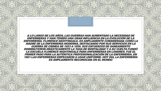 A LO LARGO DE LOS AÑOS, LAS GUERRAS HAN AUMENTADO LA NECESIDAD DE
ENFERMERAS Y HAN TENIDO UNA GRAN INFLUENCIA EN LA EVOLUCIÓN DE LA
ENFERMERÍA. FLORENCE NIGHTINGALE, ES AMPLIAMENTE CONSIDERADA COMO LA
MADRE DE LA ENFERMERÍA MODERNA, DESTACANDO POR SUS SERVICIOS EN LA
GUERRA DE CRIMEA DE 1853 A 1856. SUS ESFUERZOS DE SANEAMIENTO
DISMINUYERON DRÁSTICAMENTE LA TASA DE MORTALIDAD Y A SU VUELTA FUNDÓ
LA ESCUELA FLORENCE NIGHTINGALE PARA ENFERMERAS EN LONDRES. FUE EL
PRIMER PASO PARA LA AUTÉNTICA PROFESIONALIZACIÓN DE LA ENFERMERÍA. EN
1861 LAS ENFERMERAS EMPEZARON A USAR UNIFORME. HOY DÍA, LA ENFERMERÍA
ES AMPLIAMENTE RECONOCIDA EN EL MUNDO.
 