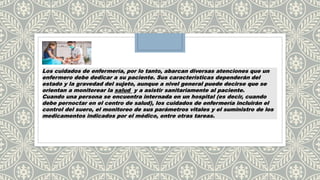 Los cuidados de enfermería, por lo tanto, abarcan diversas atenciones que un
enfermero debe dedicar a su paciente. Sus características dependerán del
estado y la gravedad del sujeto, aunque a nivel general puede decirse que se
orientan a monitorear la salud y a asistir sanitariamente al paciente.
Cuando una persona se encuentra internada en un hospital (es decir, cuando
debe pernoctar en el centro de salud), los cuidados de enfermería incluirán el
control del suero, el monitoreo de sus parámetros vitales y el suministro de los
medicamentos indicados por el médico, entre otras tareas.
 