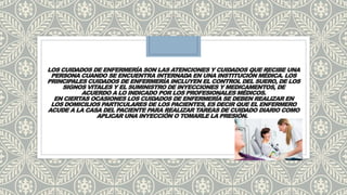 LOS CUIDADOS DE ENFERMERÍA SON LAS ATENCIONES Y CUIDADOS QUE RECIBE UNA
PERSONA CUANDO SE ENCUENTRA INTERNADA EN UNA INSTITUCIÓN MÉDICA. LOS
PRINCIPALES CUIDADOS DE ENFERMERÍA INCLUYEN EL CONTROL DEL SUERO, DE LOS
SIGNOS VITALES Y EL SUMINISTRO DE INYECCIONES Y MEDICAMENTOS, DE
ACUERDO A LO INDICADO POR LOS PROFESIONALES MÉDICOS.
EN CIERTAS OCASIONES LOS CUIDADOS DE ENFERMERÍA SE DEBEN REALIZAR EN
LOS DOMICILIOS PARTICULARES DE LOS PACIENTES, ES DECIR QUE EL ENFERMERO
ACUDE A LA CASA DEL PACIENTE PARA REALIZAR TAREAS DE CUIDADO DIARIO COMO
APLICAR UNA INYECCIÓN O TOMARLE LA PRESIÓN.
 